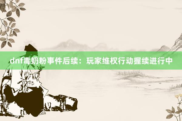 dnf毒奶粉事件后续：玩家维权行动握续进行中