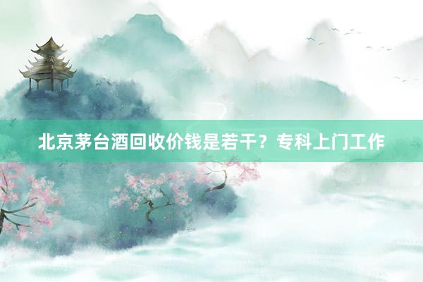 北京茅台酒回收价钱是若干？专科上门工作