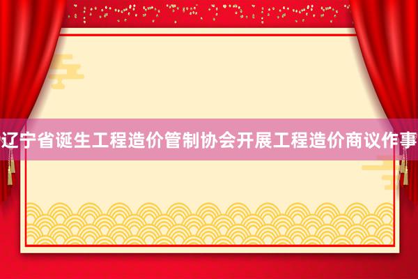 辽宁省诞生工程造价管制协会开展工程造价商议作事